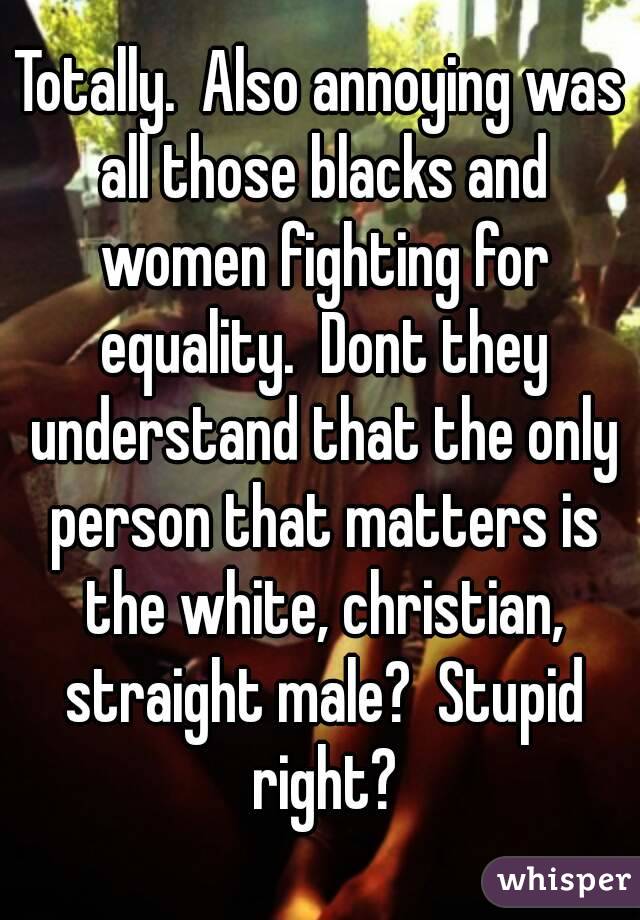 Totally.  Also annoying was all those blacks and women fighting for equality.  Dont they understand that the only person that matters is the white, christian, straight male?  Stupid right?