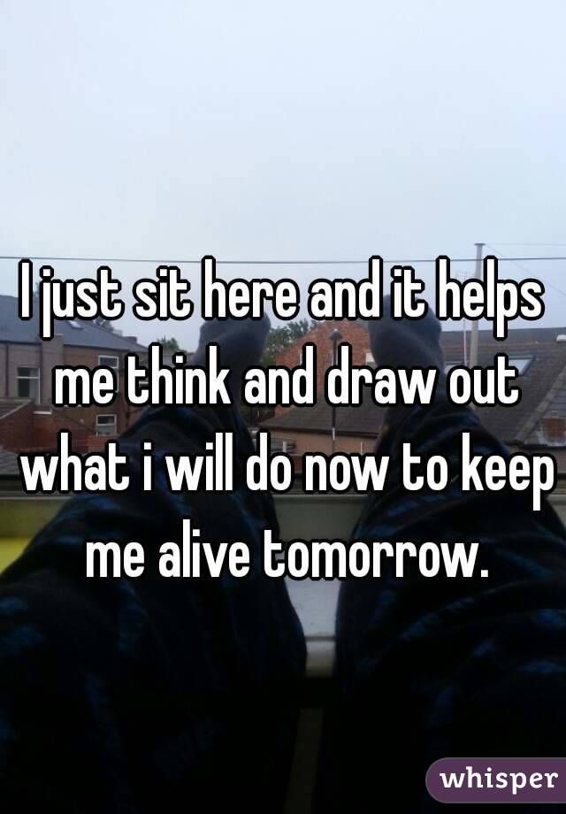 I just sit here and it helps me think and draw out what i will do now to keep me alive tomorrow.