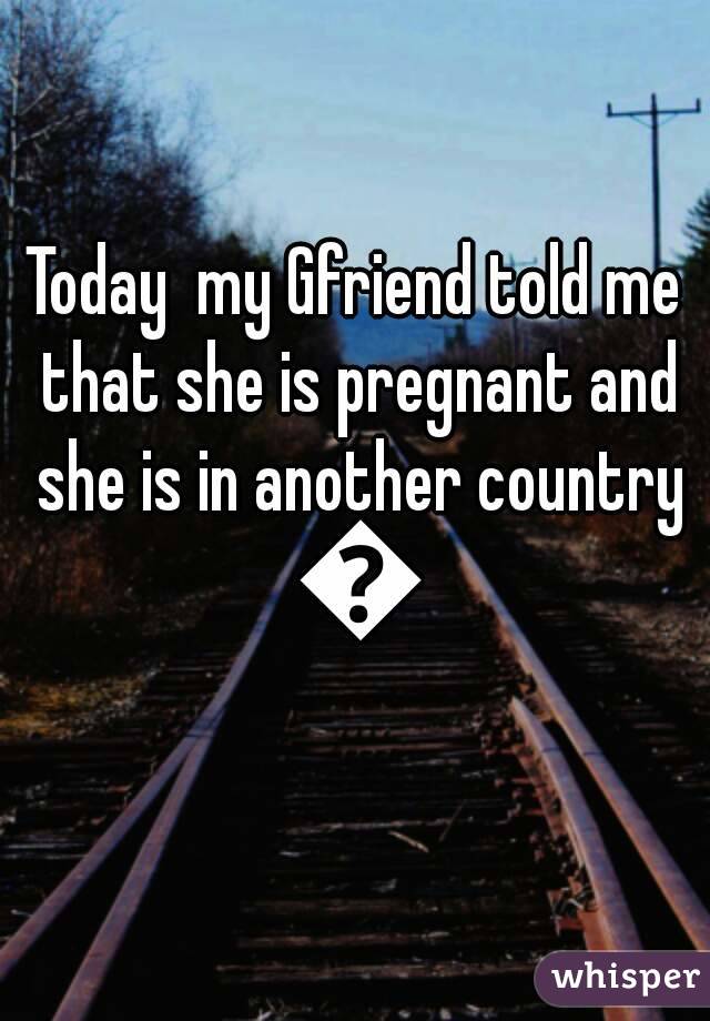 Today  my Gfriend told me that she is pregnant and she is in another country 😵