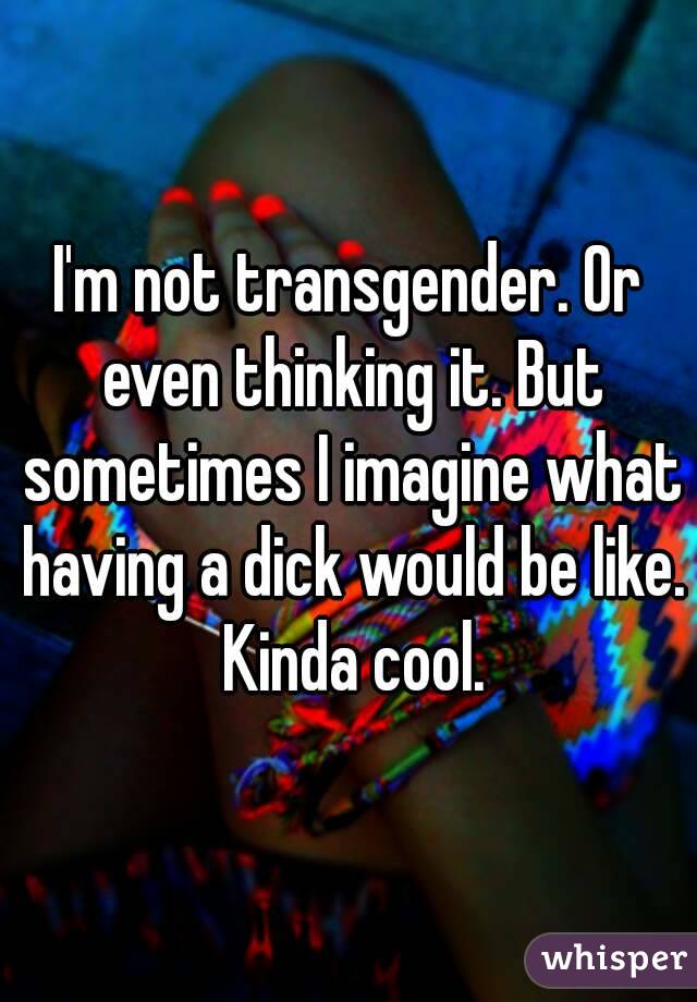 I'm not transgender. Or even thinking it. But sometimes I imagine what having a dick would be like. Kinda cool.