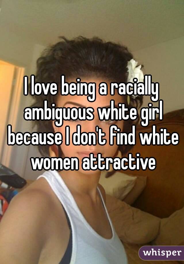 I love being a racially ambiguous white girl because I don't find white women attractive