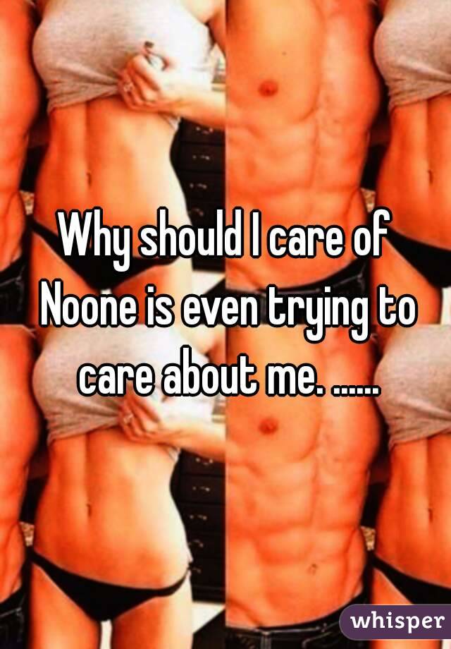 Why should I care of Noone is even trying to care about me. ......