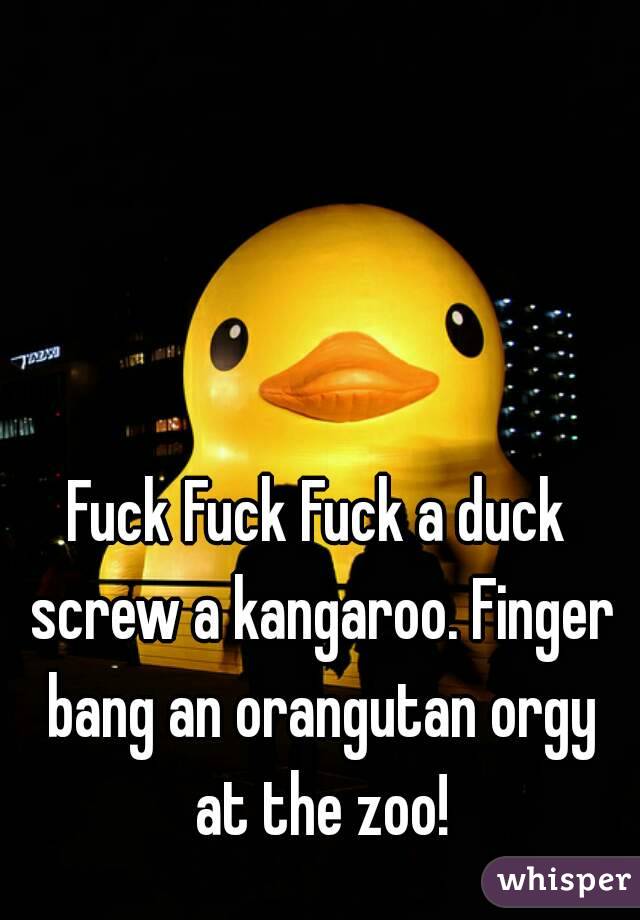 Fuck Fuck Fuck a duck screw a kangaroo. Finger bang an orangutan orgy at the zoo!