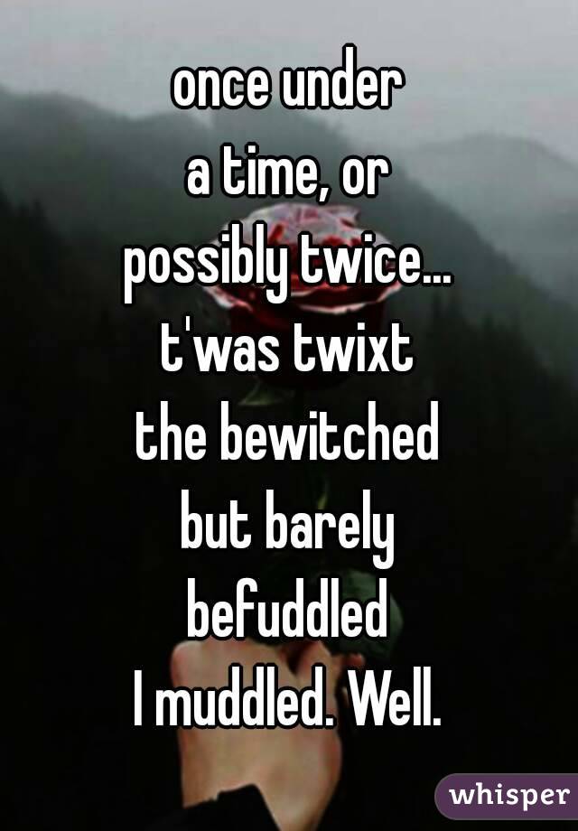 once under
a time, or
possibly twice...
t'was twixt
the bewitched
but barely
befuddled
I muddled. Well.