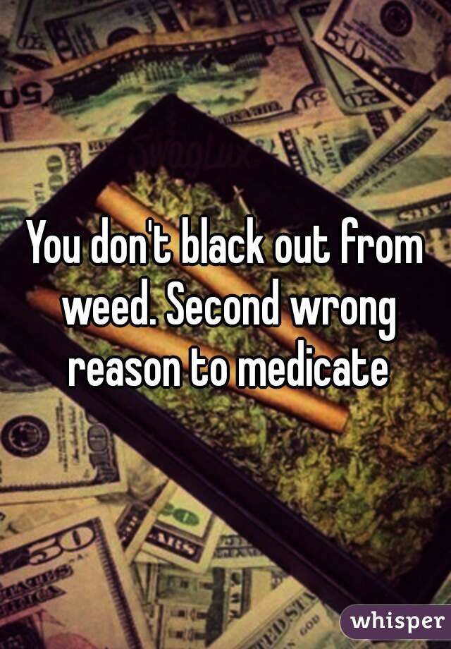 You don't black out from weed. Second wrong reason to medicate