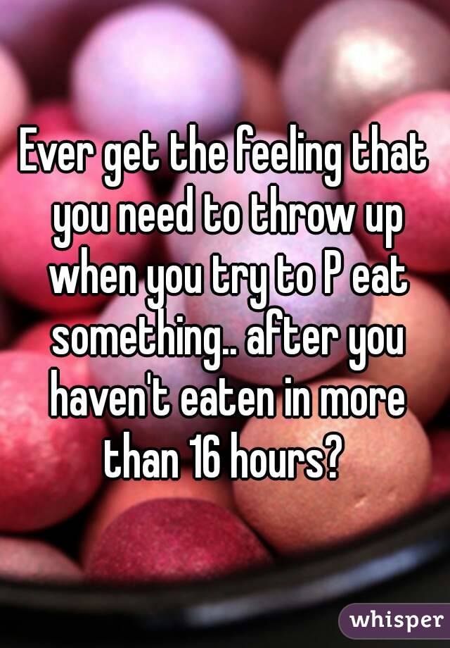 Ever get the feeling that you need to throw up when you try to P eat something.. after you haven't eaten in more than 16 hours? 
