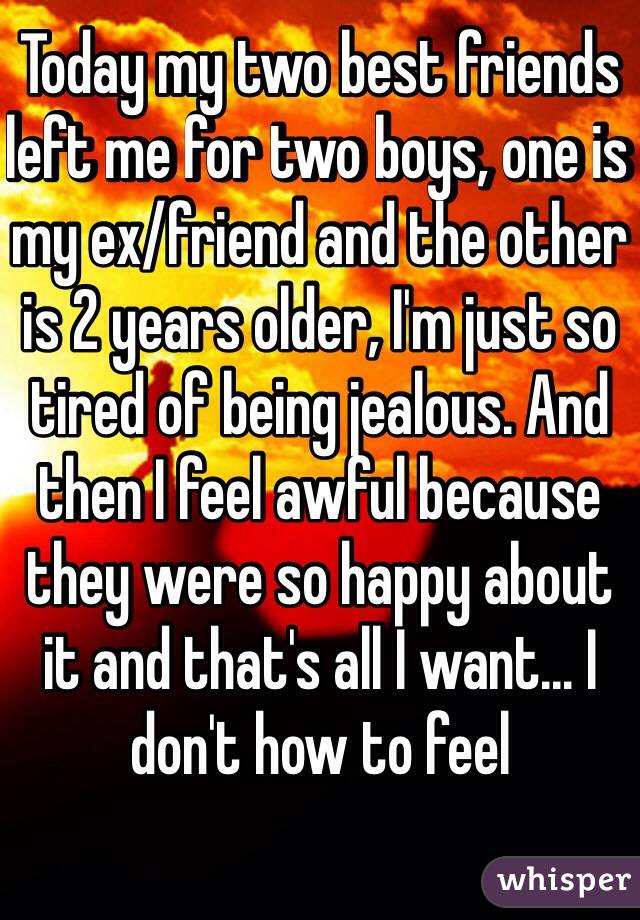 Today my two best friends left me for two boys, one is my ex/friend and the other is 2 years older, I'm just so tired of being jealous. And then I feel awful because they were so happy about it and that's all I want... I don't how to feel