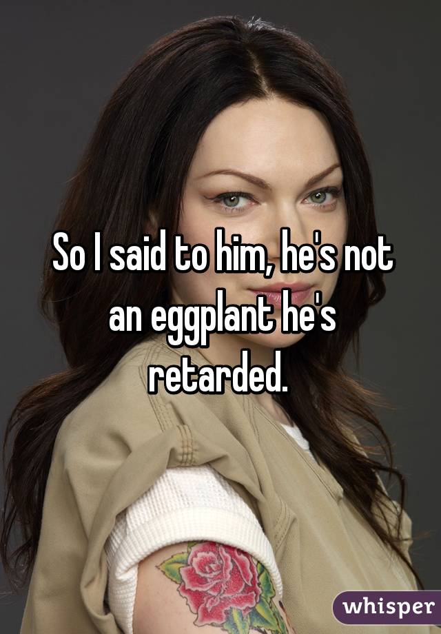 So I said to him, he's not an eggplant he's retarded. 