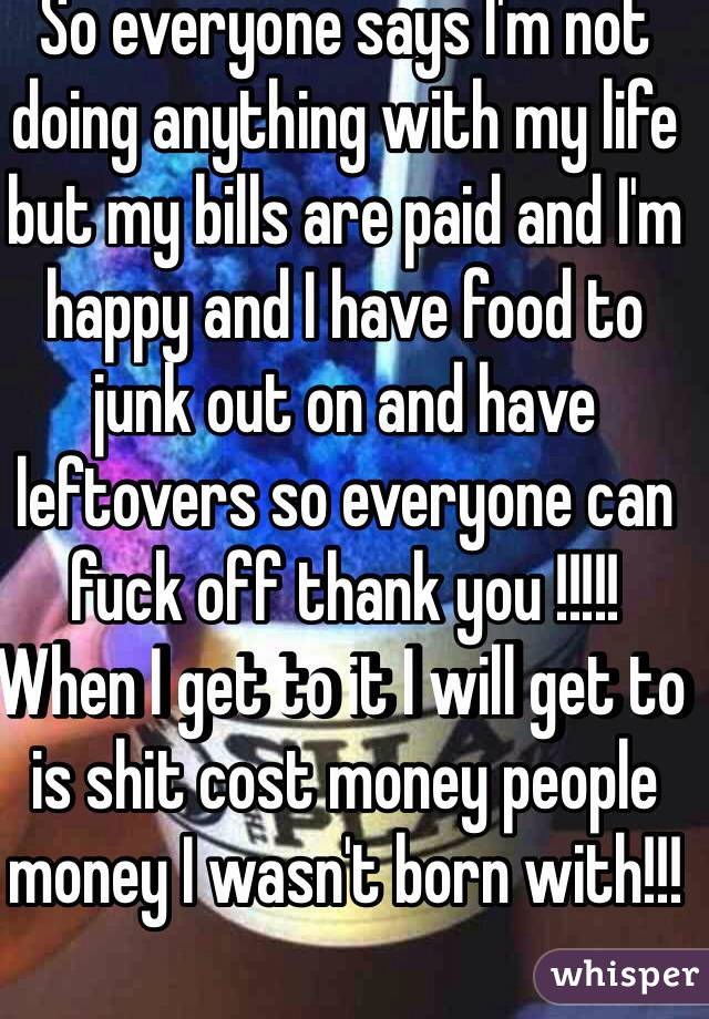 So everyone says I'm not doing anything with my life but my bills are paid and I'm happy and I have food to junk out on and have leftovers so everyone can fuck off thank you !!!!!
When I get to it I will get to is shit cost money people money I wasn't born with!!!