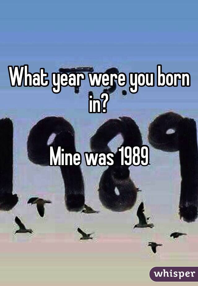 What year were you born in?

Mine was 1989 