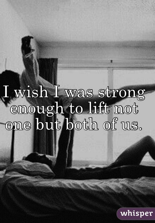 I wish I was strong enough to lift not one but both of us. 