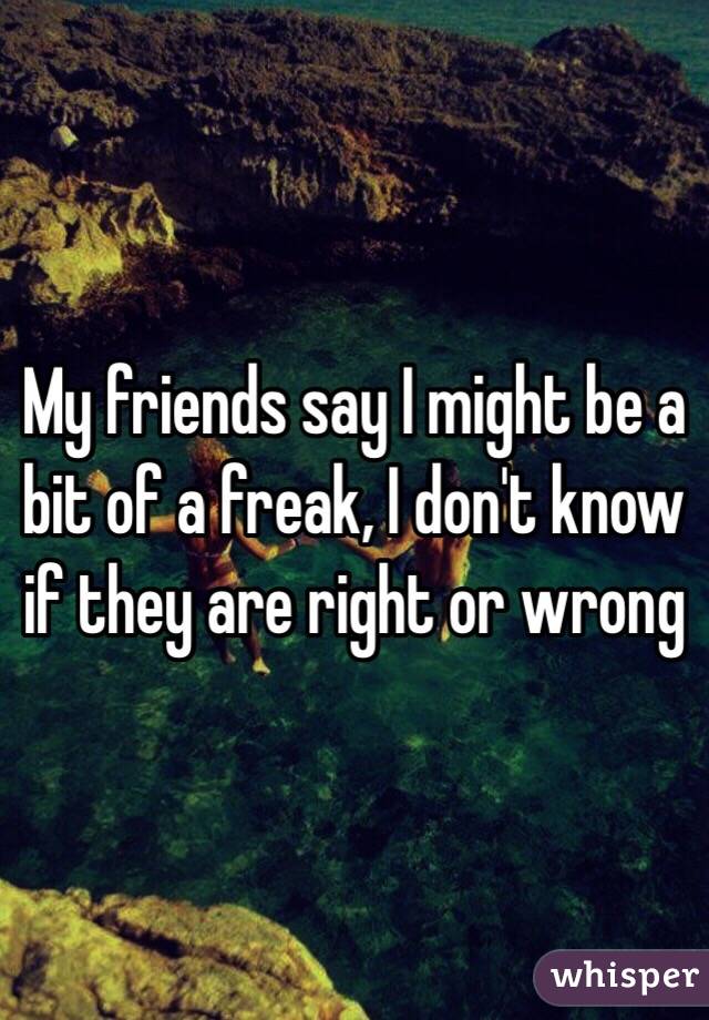 My friends say I might be a bit of a freak, I don't know if they are right or wrong 