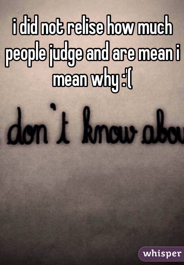 i did not relise how much people judge and are mean i mean why :'( 