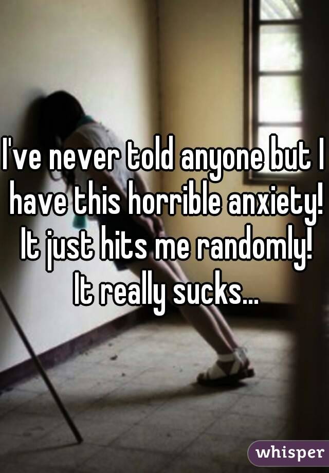 I've never told anyone but I have this horrible anxiety! It just hits me randomly! It really sucks...