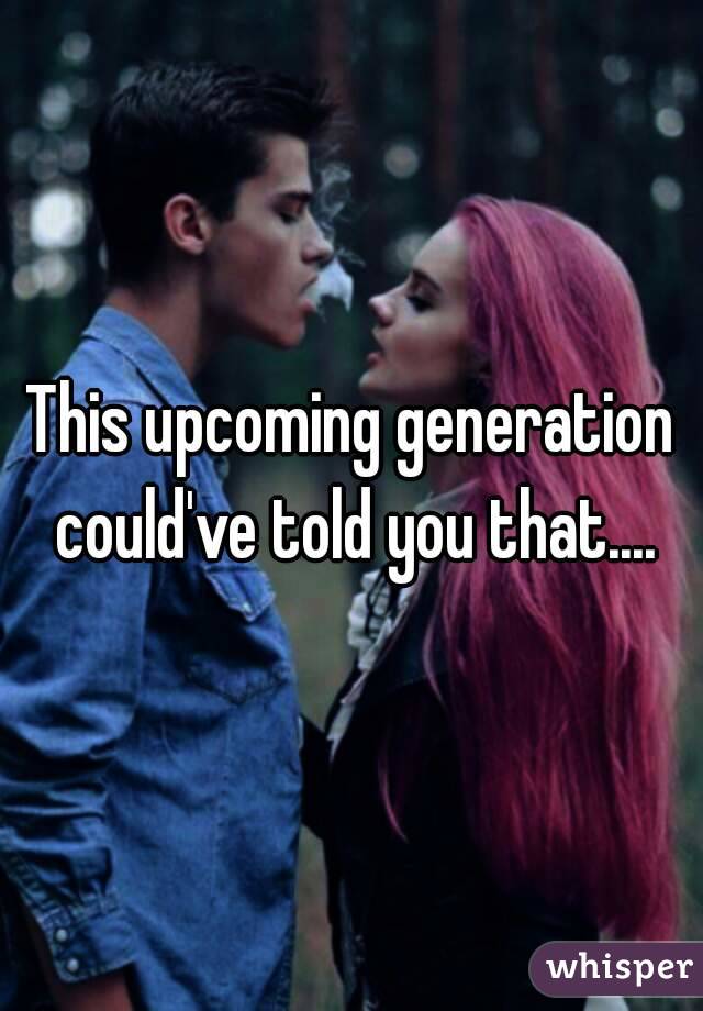 This upcoming generation could've told you that....