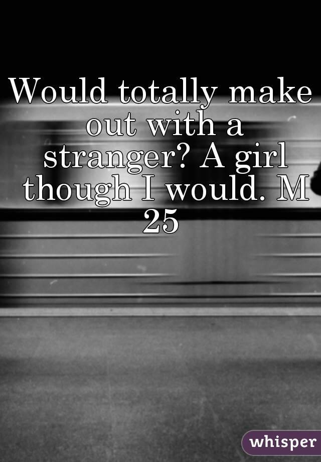 Would totally make out with a stranger? A girl though I would. M 25 