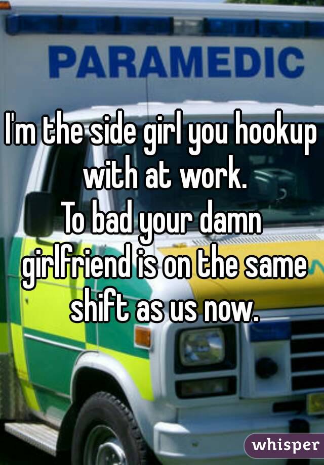 I'm the side girl you hookup with at work.
To bad your damn girlfriend is on the same shift as us now.