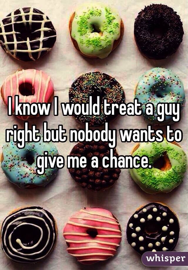 I know I would treat a guy right but nobody wants to give me a chance.