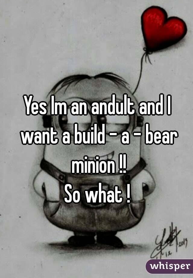 Yes Im an andult and I want a build - a - bear minion !!
So what !
