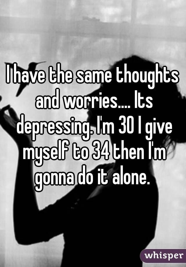 I have the same thoughts and worries.... Its depressing. I'm 30 I give myself to 34 then I'm gonna do it alone. 