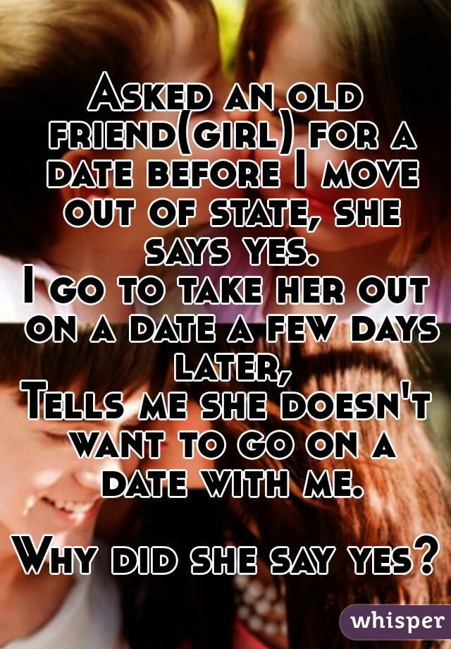 Asked an old friend(girl) for a date before I move out of state, she says yes.
I go to take her out on a date a few days later,
Tells me she doesn't want to go on a date with me.

Why did she say yes?