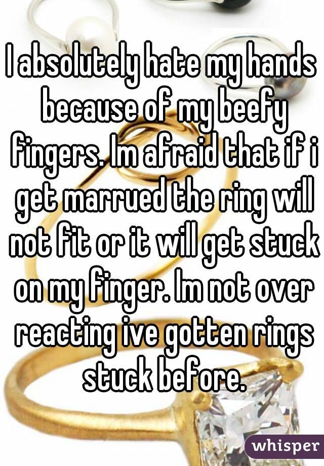 I absolutely hate my hands because of my beefy fingers. Im afraid that if i get marrued the ring will not fit or it will get stuck on my finger. Im not over reacting ive gotten rings stuck before.