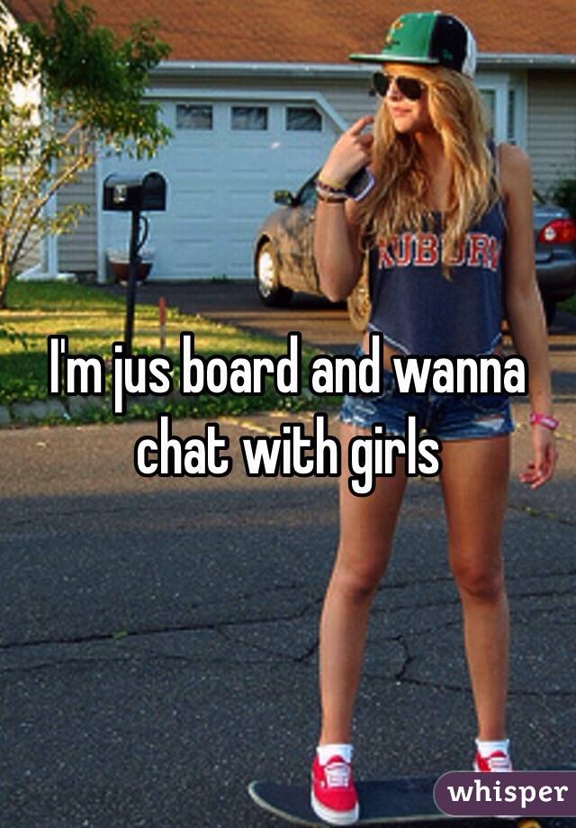 I'm jus board and wanna chat with girls 