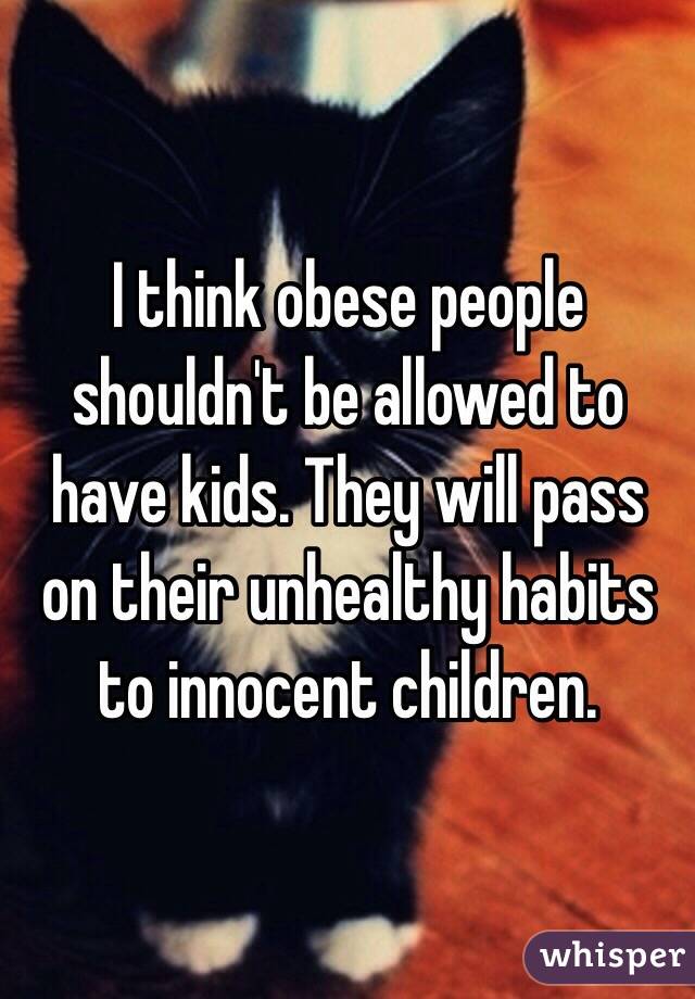 I think obese people shouldn't be allowed to have kids. They will pass on their unhealthy habits to innocent children. 