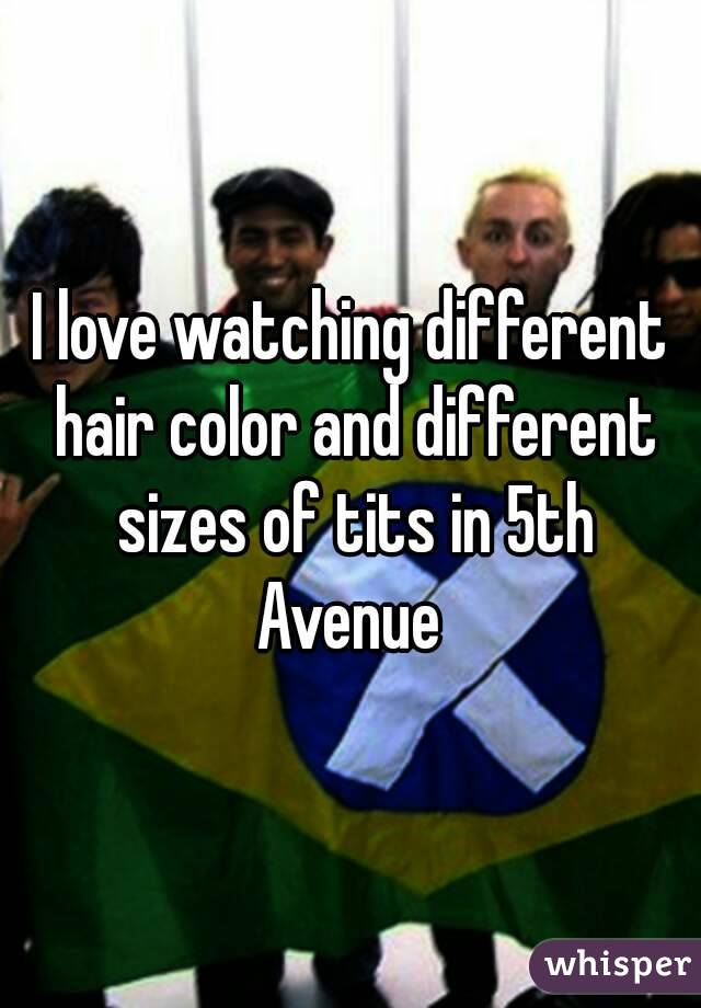 I love watching different hair color and different sizes of tits in 5th Avenue 