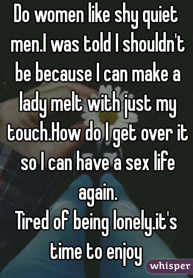 Do women like shy quiet men.I was told I shouldn't be because I can make a lady melt with just my touch.How do I get over it so I can have a sex life again.
Tired of being lonely.it's time to enjoy 