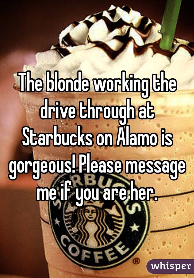 The blonde working the drive through at Starbucks on Alamo is gorgeous! Please message me if you are her.