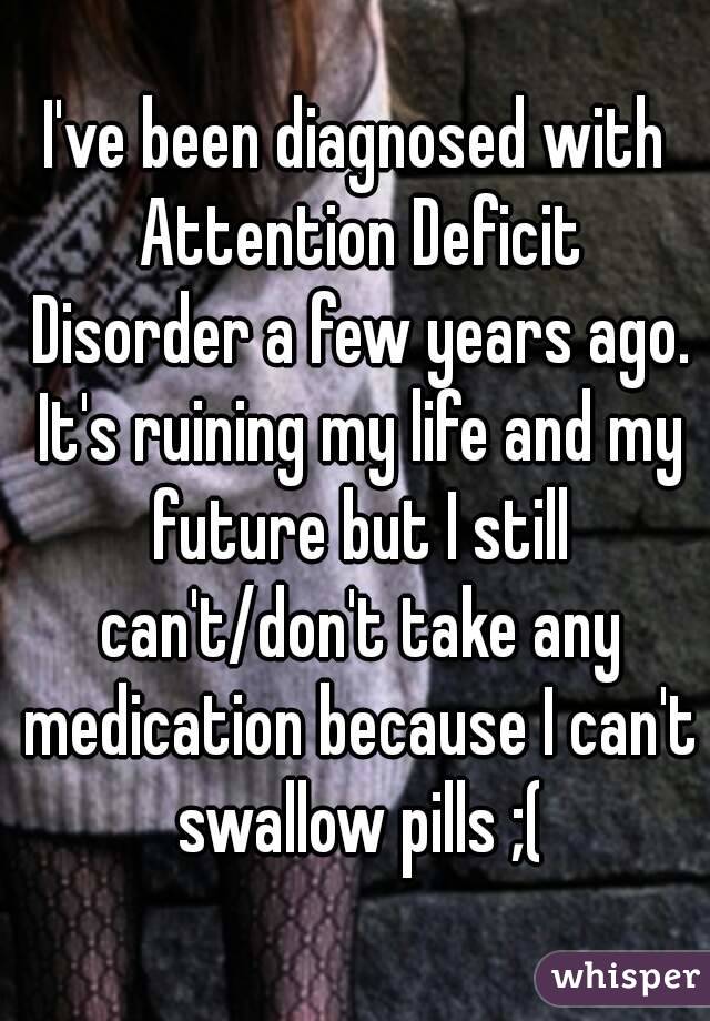 I've been diagnosed with Attention Deficit Disorder a few years ago. It's ruining my life and my future but I still can't/don't take any medication because I can't swallow pills ;(
