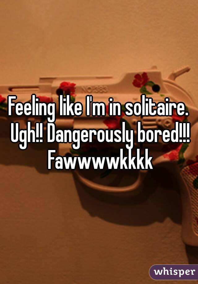 Feeling like I'm in solitaire. Ugh!! Dangerously bored!!! Fawwwwkkkk