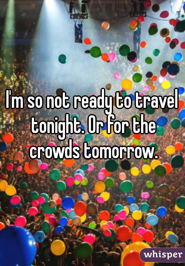 I'm so not ready to travel tonight. Or for the crowds tomorrow.