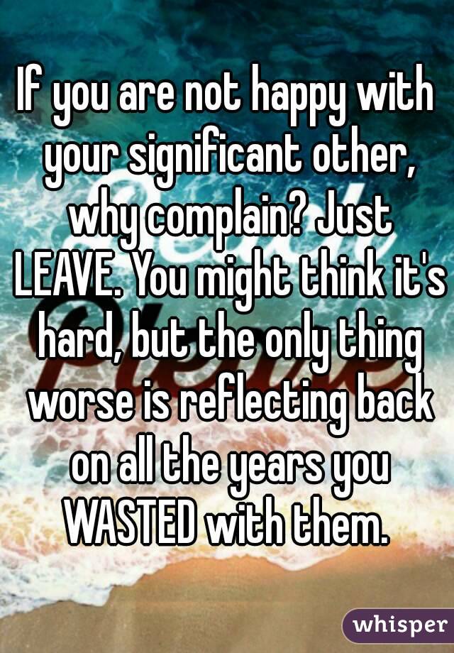 If you are not happy with your significant other, why complain? Just LEAVE. You might think it's hard, but the only thing worse is reflecting back on all the years you WASTED with them. 