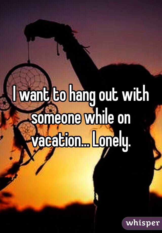 I want to hang out with someone while on vacation... Lonely.