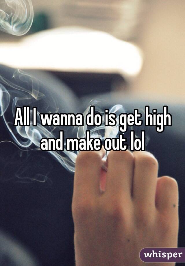 All I wanna do is get high and make out lol 