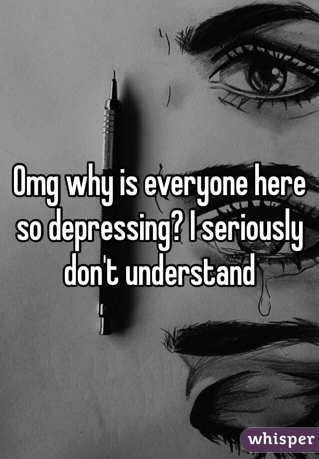 Omg why is everyone here so depressing? I seriously don't understand 