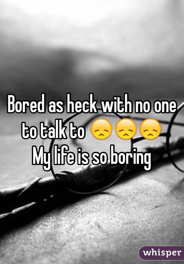 Bored as heck with no one to talk to 😞😞😞
My life is so boring 