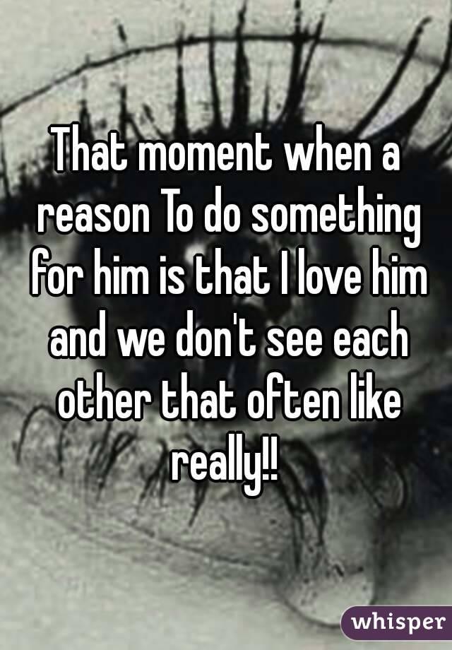 That moment when a reason To do something for him is that I love him and we don't see each other that often like really!! 