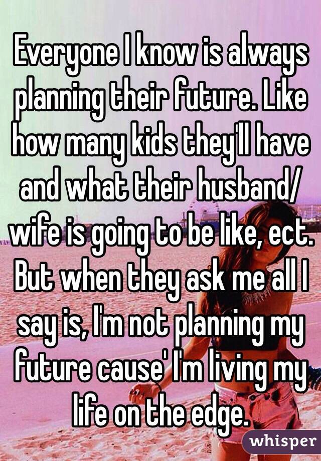 Everyone I know is always planning their future. Like how many kids they'll have and what their husband/wife is going to be like, ect. But when they ask me all I say is, I'm not planning my future cause' I'm living my life on the edge.