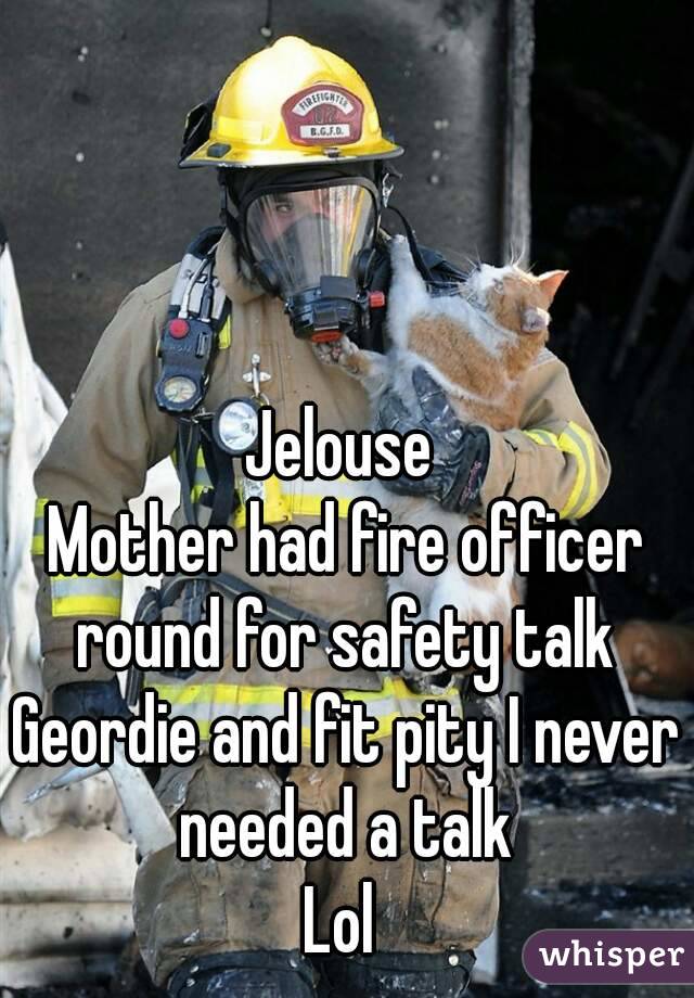 Jelouse 
Mother had fire officer round for safety talk 
Geordie and fit pity I never needed a talk 
Lol 