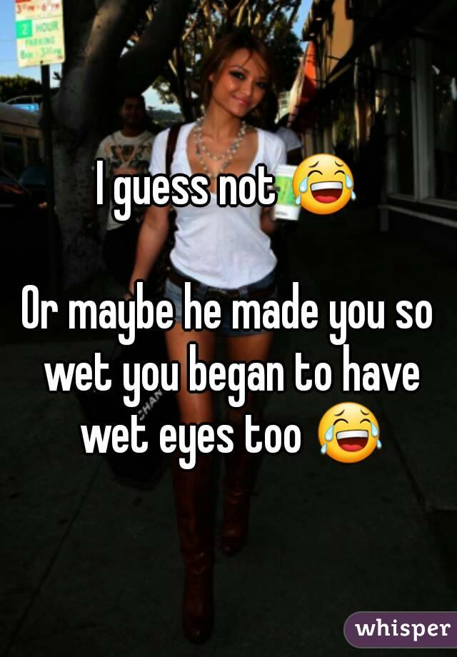 I guess not 😂

Or maybe he made you so wet you began to have wet eyes too 😂