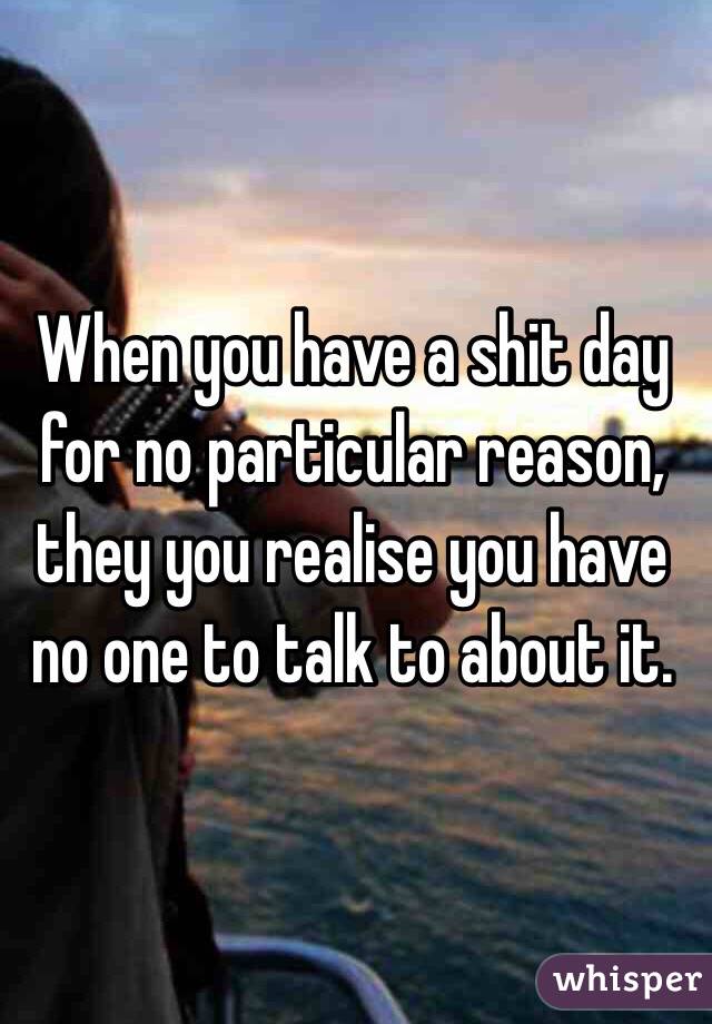 When you have a shit day for no particular reason, they you realise you have no one to talk to about it. 