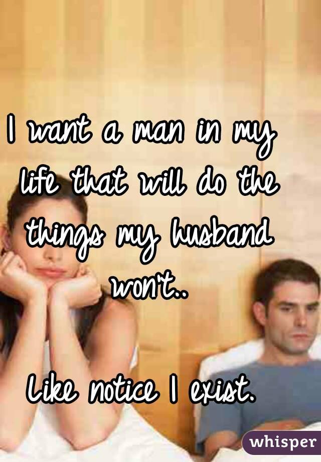 I want a man in my life that will do the things my husband won't..

Like notice I exist.