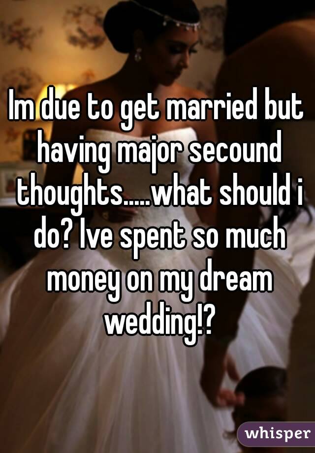 Im due to get married but having major secound thoughts.....what should i do? Ive spent so much money on my dream wedding!?