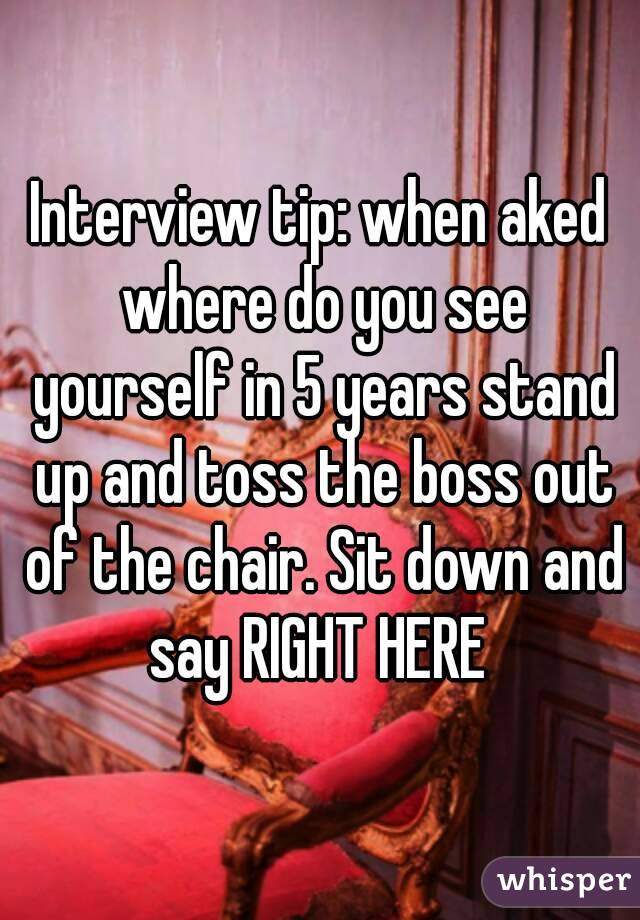 Interview tip: when aked where do you see yourself in 5 years stand up and toss the boss out of the chair. Sit down and say RIGHT HERE 