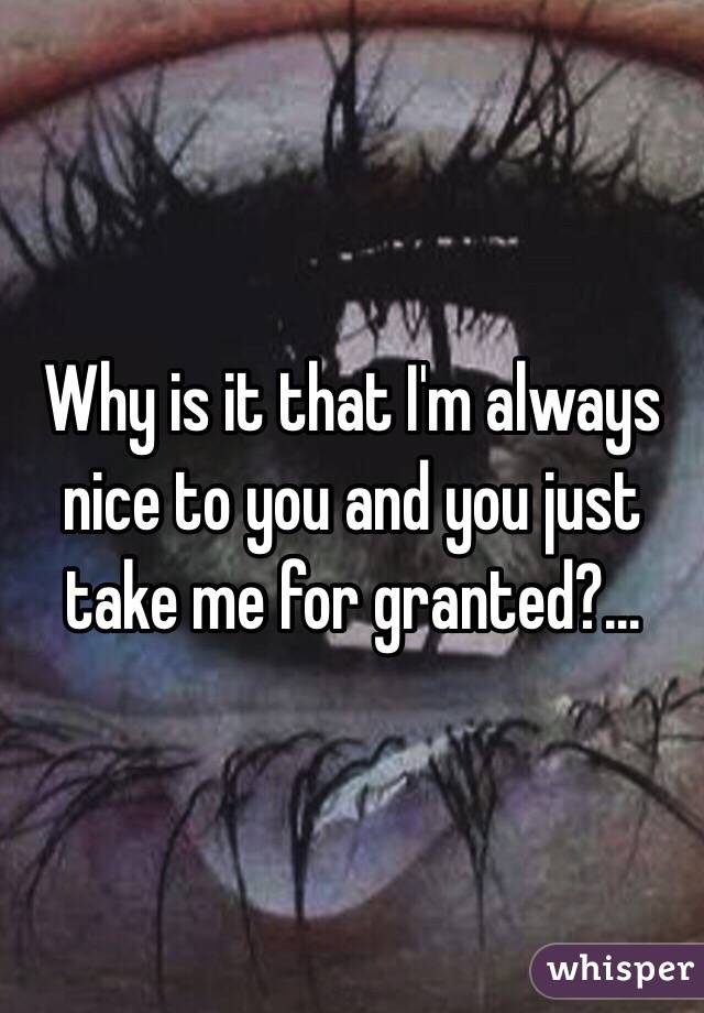 Why is it that I'm always nice to you and you just take me for granted?...