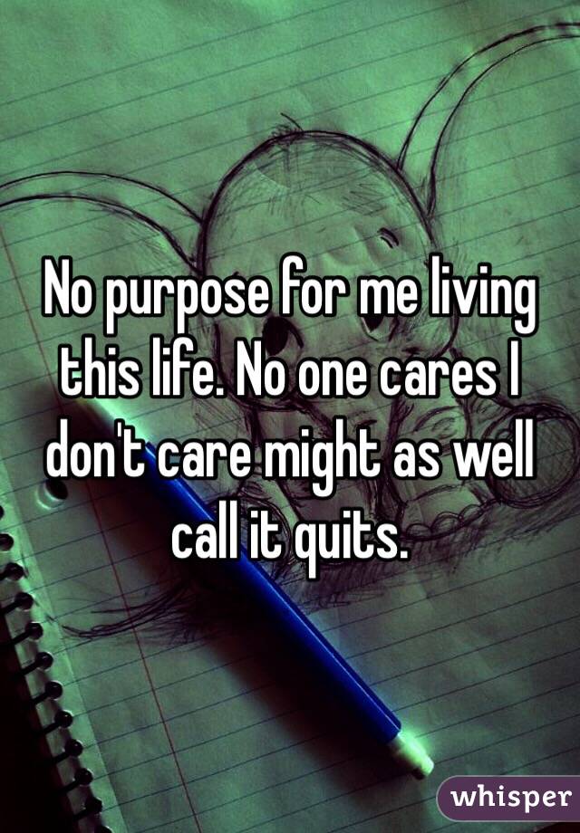 No purpose for me living this life. No one cares I don't care might as well call it quits.