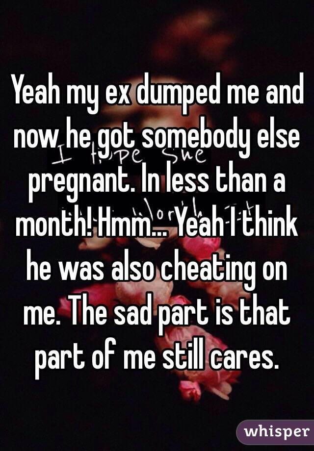 Yeah my ex dumped me and now he got somebody else pregnant. In less than a month! Hmm... Yeah I think he was also cheating on me. The sad part is that part of me still cares. 